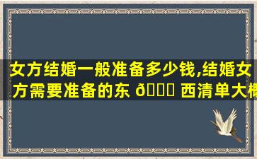 女方结婚一般准备多少钱,结婚女方需要准备的东 🍁 西清单大概多 🐈 少钱